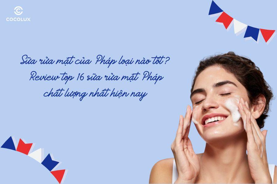 Sữa rửa mặt của Pháp loại nào tốt? Review top 16 sữa rửa mặt Pháp chất lượng nhất hiện nay